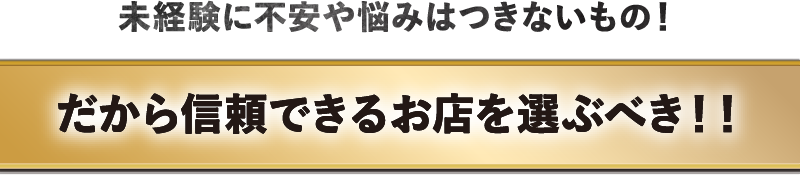 未経験に不安や悩みはつきもの!だから信頼できるお店を選ぶべき!!